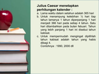 Julius Caesar menetapkan
perhitungan kalender :
a. Lama waktu dalam setahun adalah 365 hari
b. Untuk menampung kelebihan ¼ hari tiap
tahun lamanya 1 tahun diperpanjang 1 hari
menjadi 366 hari pada setiap 4 tahun. Satu
hari ditambahkan pada bulan febuari. Tahun
yang lebih panjang 1 hari ini disebut tahun
kabisat.
c. Untuk mempermudah mengingat dipilihlah
tahun kabisat adalah tahun yang habis
dibagi 4.
Contohnya : 1990, 2000 dll

 