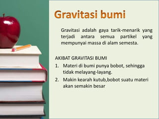 Gravitasi adalah gaya tarik-menarik yang
terjadi antara semua partikel yang
mempunyai massa di alam semesta.
AKIBAT GRAVITASI BUMI
1. Materi di bumi punya bobot, sehingga
tidak melayang-layang.
2. Makin kearah kutub,bobot suatu materi
akan semakin besar

 