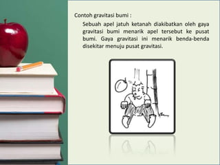Contoh gravitasi bumi :
Sebuah apel jatuh ketanah diakibatkan oleh gaya
gravitasi bumi menarik apel tersebut ke pusat
bumi. Gaya gravitasi ini menarik benda-benda
disekitar menuju pusat gravitasi.

 