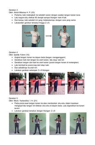Gerakan 3
Oleh: Alvioli Milanisa H. P. (03)
 Pertama, kaki melangkah ke sebelah kanan dengan awalan tangan kanan lurus
 Lalu bagian siku ditekuk 90 derajat sampai hitungan kaki 4 kali.
 Dan kedua, kaki sebelah kiri yang melakukannya dengan cara yang sama
 Lakukanlah gerakan tersebut hingga 2 x 8.
Gerakan 4
Oleh: Izabilla Fahmi (16)
 Angkat tangan kanan ke depan dada (tangan menggenggam)
 Gerakkan kaki dan tangan ke arah kanan, lalu tutup kaki kiri
 Gerakkan tangan dan kaki ke arah kanan (posisi tangan kanan di rentangkan)
 Lalu kembali ke posisi siap dan tutup kaki
 Dan sebaliknya ke arah kiri.
 Lakukan gerakan sebanyak 2 x 8 hitungan
Gerakan 5
Oleh: Moch. Yushandika I. H. (21)
 Pada posisi awal tangan kanan ke atas membentuk siku-siku dalam keadaan
mengepal lalu tangan kiri ditekuk siku-siku di depan dada. Lalu digerakkan ke-kanan
ke-kiri
 Lakukan gerakan tersebut dengan hitungan 2 x 8
 