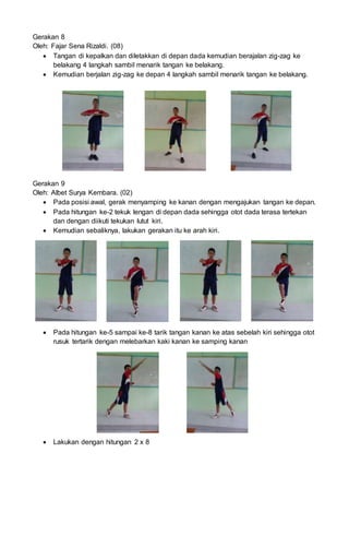 Gerakan 8
Oleh: Fajar Sena Rizaldi. (08)
 Tangan di kepalkan dan diletakkan di depan dada kemudian berajalan zig-zag ke
belakang 4 langkah sambil menarik tangan ke belakang.
 Kemudian berjalan zig-zag ke depan 4 langkah sambil menarik tangan ke belakang.
Gerakan 9
Oleh: Albet Surya Kembara. (02)
 Pada posisi awal, gerak menyamping ke kanan dengan mengajukan tangan ke depan.
 Pada hitungan ke-2 tekuk lengan di depan dada sehingga otot dada terasa tertekan
dan dengan diikuti tekukan lutut kiri.
 Kemudian sebaliknya, lakukan gerakan itu ke arah kiri.
 Pada hitungan ke-5 sampai ke-8 tarik tangan kanan ke atas sebelah kiri sehingga otot
rusuk tertarik dengan melebarkan kaki kanan ke samping kanan
 Lakukan dengan hitungan 2 x 8
 