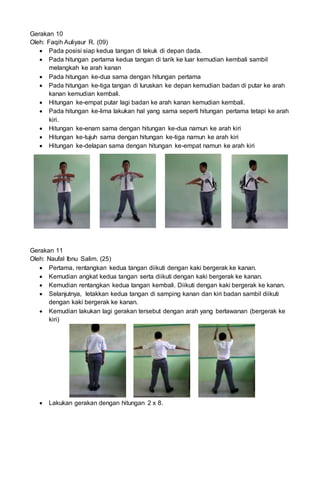 Gerakan 10
Oleh: Faqih Auliyaur R. (09)
 Pada posisi siap kedua tangan di tekuk di depan dada.
 Pada hitungan pertama kedua tangan di tarik ke luar kemudian kembali sambil
melangkah ke arah kanan
 Pada hitungan ke-dua sama dengan hitungan pertama
 Pada hitungan ke-tiga tangan di luruskan ke depan kemudian badan di putar ke arah
kanan kemudian kembali.
 Hitungan ke-empat putar lagi badan ke arah kanan kemudian kembali.
 Pada hitungan ke-lima lakukan hal yang sama seperti hitungan pertama tetapi ke arah
kiri.
 Hitungan ke-enam sama dengan hitungan ke-dua namun ke arah kiri
 Hitungan ke-tujuh sama dengan hitungan ke-tiga namun ke arah kiri
 Hitungan ke-delapan sama dengan hitungan ke-empat namun ke arah kiri
Gerakan 11
Oleh: Naufal Ibnu Salim. (25)
 Pertama, rentangkan kedua tangan diikuti dengan kaki bergerak ke kanan.
 Kemudian angkat kedua tangan serta diikuti dengan kaki bergerak ke kanan.
 Kemudian rentangkan kedua tangan kembali. Diikuti dengan kaki bergerak ke kanan.
 Selanjutnya, letakkan kedua tangan di samping kanan dan kiri badan sambil diikuti
dengan kaki bergerak ke kanan.
 Kemudian lakukan lagi gerakan tersebut dengan arah yang berlawanan (bergerak ke
kiri)
 Lakukan gerakan dengan hitungan 2 x 8.
 