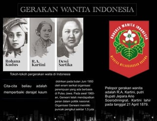 Pelopor gerakan wanita
adalah R.A. Kartini, putri
Bupati Jepara Ario
Sosrodiningrat. Kartini lahir
pada tanggal 21 April 1879.
Tokoh-tokoh pergerakan waita di Indonesia
GERAKAN WANITA INDONESIA
Cita-cita beliau adalah
memperbaiki derajat kaum
didirikan pada bulan Juni 1950
oleh enam serikat organisasi
perempuan yang ada berbasis
di Pulau Jawa. Pada awal 1960-
an, Gerwani telah mendapatkan
peran dalam politik nasional.
Organisasi Gerwani memiliki
puncak pengikut sekitar 1,5 juta
 