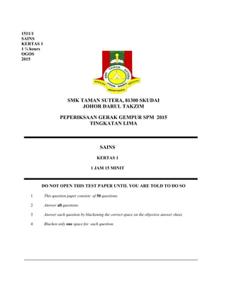 SMK TAMAN SUTERA, 81300 SKUDAI
JOHOR DARUL TAKZIM
PEPERIKSAAN GERAK GEMPUR SPM 2015
TINGKATAN LIMA
DO NOT OPEN THIS TEST PAPER UNTIL YOU ARE TOLD TO DO SO
1 This question paper consists of 50 questions.
2 Answer all questions.
3 Answer each question by blackening the correct space on the objective answer sheet.
4 Blacken only one space for each question.
SAINS
KERTAS 1
1 JAM 15 MINIT
1511/1
SAINS
KERTAS 1
1 ¼ hours
OGOS
2015
 
