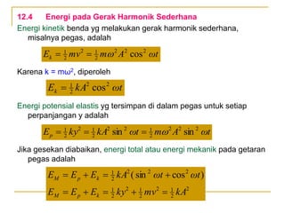 12.4 Energi pada Gerak Harmonik Sederhana
Energi kinetik benda yg melakukan gerak harmonik sederhana,
misalnya pegas, adalah
Karena k = mω2, diperoleh
Energi potensial elastis yg tersimpan di dalam pegas untuk setiap
perpanjangan y adalah
Jika gesekan diabaikan, energi total atau energi mekanik pada getaran
pegas adalah
ωt
A
m
mv
Ek cos2
2
2
2
1
2
2
1



ωt
kA
Ek cos2
2
2
1

ωt
A
m
ωt
kA
ky
Ep sin
sin 2
2
2
2
1
2
2
2
1
2
2
1




2
2
1
2
2
1
2
2
1
2
2
2
2
1
)
cos
sin
(
kA
mv
ky
E
E
E
ωt
ωt
kA
E
E
E
k
p
M
k
p
M









 