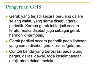 Pengertian GHS
 Gerak yang terjadi secara berulang dalam
selang waktu yang sama disebut gerak
periodik. Karena gerak ini terjadi secara
teratur maka disebut juga sebagai gerak
harmonik/harmonis.
 Gerak partikel secara periodik pada lintasan
yang sama disebut gerak osilasi/getaran.
 Contoh benda yang berosilasi pada ujung
pegas, osilasi dawai, roda keseimbangan
arloji, atom dalam molekul.
 