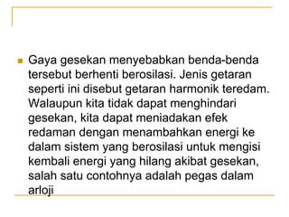  Gaya gesekan menyebabkan benda-benda
tersebut berhenti berosilasi. Jenis getaran
seperti ini disebut getaran harmonik teredam.
Walaupun kita tidak dapat menghindari
gesekan, kita dapat meniadakan efek
redaman dengan menambahkan energi ke
dalam sistem yang berosilasi untuk mengisi
kembali energi yang hilang akibat gesekan,
salah satu contohnya adalah pegas dalam
arloji
 