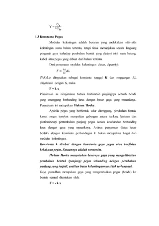 Y =
𝑭
𝑨⁄
∆𝑳
𝑳𝒐⁄
1.3 Konstanta Pegas
Modulus kelentingan adalah besaran yang melukiskan sifat-sifat
kelentingan suatu bahan tertentu, tetapi tidak menunjukan secara langsung
pengaruh gaya terhadap perubahan bentuk yang dialami oleh suatu batang,
kabel, atau pegas yang dibuat dari bahan tertentu.
Dari persamaan modulus kelentingan diatas, diperoleh:
𝐹 =
𝑌𝐴
𝐿𝑜
∆𝐿
(YA)/Lo dinyatakan sebagai konstanta tunggal K dan renggangan ΔL
dinyatakan dengan X, maka
F = k x
Persamaan ini menyatakan bahwa bertambah panjangnya sebuah benda
yang terenggang berbanding lurus dengan besar gaya yang menariknya.
Pernyataan ini merupakan Hukum Hooke.
Apabila pegas yang berbentuk sulur direnggang, perubahan bentuk
kawat pegas tersebut merupakan gabungan antara tarikan, lenturan dan
puntiran,tetapi pertambahan panjang pegas secara keseluruhan berbanding
lurus dengan gaya yang menariknya. Artinya persamaan diatas tetap
berlaku dengan konstanta perbandingan k bukan merupakan fungsi dari
modulus kelentingan.
Konstanta k disebut dengan konstanta gaya pegas atau koefisien
kekakuan pegas. Satuannya adalah newton/m.
Hukum Hooke menyatakan besarnya gaya yang mengakibatkan
perubahan bentuk (panjang) pegas sebanding dengan perubahan
panjang yang terjadi, asalkan batas kelentingannya tidak terlampaui.
Gaya pemulihan merupakan gaya yang mengembalikan pegas (benda) ke
bentuk semual ditentukan oleh:
F = - k x
 