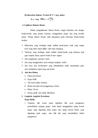 Berdasarkan hukum Newton II: F = m.g, maka:
-k x = m.g k = - (
𝒎.𝒈
𝒙
)
1.4 Aplikasi Hukum Hooke
Dalam pengaplikasian hukum Hooke sangat berkaitan erat dengan
benda-benda yang prinsip kerjanya menggunakan pegas dan yang bersifat
elastis. Prinsip hukum Hooke telah diterapkan pada beberapa benda-benda
berikut:
 Mikroskop yang berfungsi untuk melihat jasad-jasad renik yang sangat
kecil yang tidak dapat dilihat oleh mata telanjang
 Teleskop yang berfungsi untuk melihat benda-benda yang letaknya jauh
agar tampak dekat, seperti benda di luar angkas
 Alat pengukuran gravitasi bumi
 Jam yang menggunakan peer sebagai pengatur waktu
 Jam kasa atau Kronometer yang dimanfaatkan untuk menentukan garis
atau kedudukan kapal yang ada di laut
2. Alat dan Bahan
a. Papan percobaan
b. Pegas Helik
c. Tali karet (tidak berikan)
d. Beban bercelah dan penggantung beban
e. Mistar 50 cm
f. Kertas grafik mm (tidak diberikan)
3. Langkah- langkah Percobaan
Pegas Helik
1. Tetapkan titik acuan untuk dijadikan titik awal pengukuran
pertambahan panjang pegas. Anda dapat menggunakan ujung bawah
pegas yang digantung pada pegas atau ujung bawah beban yang
digantung pada pegas, atau titik lain yang memudahkan dalam
pengukuran.
 