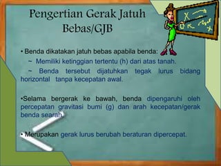 Pengertian Gerak Jatuh 
Bebas/GJB 
• Benda dikatakan jatuh bebas apabila benda: 
~ Memiliki ketinggian tertentu (h) dari atas tanah. 
~ Benda tersebut dijatuhkan tegak lurus bidang 
horizontal tanpa kecepatan awal. 
•Selama bergerak ke bawah, benda dipengaruhi oleh 
percepatan gravitasi bumi (g) dan arah kecepatan/gerak 
benda searah, 
• Merupakan gerak lurus berubah beraturan dipercepat. 
 