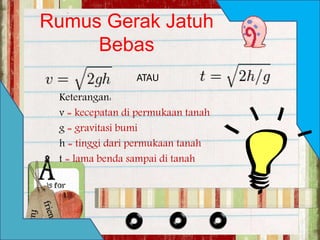 Rumus Gerak Jatuh 
Bebas 
ATAU 
Keterangan: 
v = kecepatan di permukaan tanah 
g = gravitasi bumi 
h = tinggi dari permukaan tanah 
t = lama benda sampai di tanah 
 