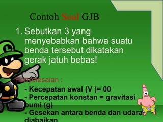 Contoh Soal GJB 
1. Sebutkan 3 yang 
menyebabkan bahwa suatu 
benda tersebut dikatakan 
gerak jatuh bebas! 
Penyelesaian : 
- Kecepatan awal (V )= 00 
- Percepatan konstan = gravitasi 
bumi (g) 
- Gesekan antara benda dan udara 
diabaikan 
 
