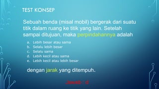 TEST KONSEP
a. Lebih besar atau sama
b. Selalu lebih besar
c. Selalu sama
d. Lebih kecil atau sama
e. Lebih kecil atau lebih besar
dengan jarak yang ditempuh.
Sebuah benda (misal mobil) bergerak dari suatu
titik dalam ruang ke titik yang lain. Setelah
sampai ditujuan, maka perpindahannya adalah
Jawab : d
 