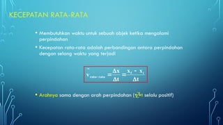 KECEPATAN RATA-RATA
• Membutuhkan waktu untuk sebuah objek ketika mengalami
perpindahan
• Kecepatan rata-rata adalah perbandingan antara perpindahan
dengan selang waktu yang terjadi
• Arahnya sama dengan arah perpindahan (t selalu positif)
t
x
x
t
x
v i
f
rata
rata











 