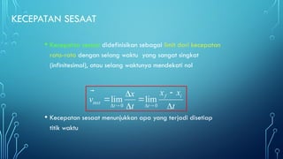 KECEPATAN SESAAT
• Kecepatan sesaat didefinisikan sebagai limit dari kecepatan
rata-rata dengan selang waktu yang sangat singkat
(infinitesimal), atau selang waktunya mendekati nol
• Kecepatan sesaat menunjukkan apa yang terjadi disetiap
titik waktu
0 0
lim lim
f i
inst
t t
x x
x
v
t t
   


 
 
 


 