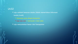 LAJU
• Laju adalah besaran skalar (tidak memerlukan informasi
tanda/arah)
• Satuannya sama dengan kecepatan
• Laju rata-rata = total jarak / total waktu
• Laju menyatakan besar dari kecepatan
 