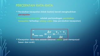 PERCEPATAN RATA-RATA
• Perubahan kecepatan (tidak kostan) berati menghadirkan
percepatan
• Percepatan rata-rata adalah perbandingan perubahan
kecepatan terhadap selang waktu (laju perubahan kecepatan)
• Kecepatan rata-rata adalah besaran vektor (jadi mempunyai
besar dan arah)
t
v
v
t
v
a i
f
rata
rata











 
