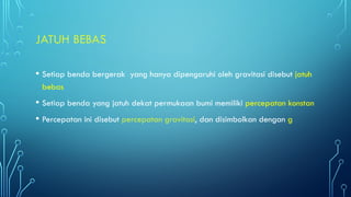 JATUH BEBAS
• Setiap benda bergerak yang hanya dipengaruhi oleh gravitasi disebut jatuh
bebas
• Setiap benda yang jatuh dekat permukaan bumi memiliki percepatan konstan
• Percepatan ini disebut percepatan gravitasi, dan disimbolkan dengan g
 