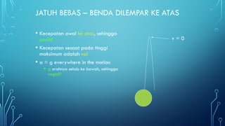 JATUH BEBAS – BENDA DILEMPAR KE ATAS
• Kecepatan awal ke atas, sehingga
positif
• Kecepatan sesaat pada tinggi
maksimum adalah nol
• a = g everywhere in the motion
• g arahnya selalu ke bawah, sehingga
negatif
v = 0
 
