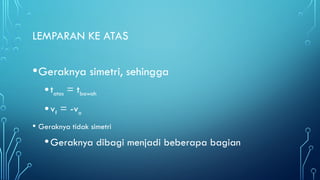 LEMPARAN KE ATAS
•Geraknya simetri, sehingga
•tatas = tbawah
•vf = -vo
• Geraknya tidak simetri
•Geraknya dibagi menjadi beberapa bagian
 