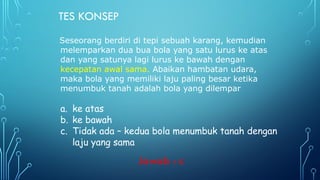 TES KONSEP
Seseorang berdiri di tepi sebuah karang, kemudian
melemparkan dua bua bola yang satu lurus ke atas
dan yang satunya lagi lurus ke bawah dengan
kecepatan awal sama. Abaikan hambatan udara,
maka bola yang memiliki laju paling besar ketika
menumbuk tanah adalah bola yang dilempar
a. ke atas
b. ke bawah
c. Tidak ada – kedua bola menumbuk tanah dengan
laju yang sama
Jawab : c
 