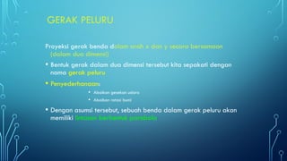 GERAK PELURU
Proyeksi gerak benda dalam arah x dan y secara bersamaan
(dalam dua dimensi)
• Bentuk gerak dalam dua dimensi tersebut kita sepakati dengan
nama gerak peluru
• Penyederhanaan:
• Abaikan gesekan udara
• Abaikan rotasi bumi
• Dengan asumsi tersebut, sebuah benda dalam gerak peluru akan
memiliki lintasan berbentuk parabola
 
