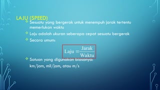  Sesuatu yang bergerak untuk menempuh jarak tertentu
memerlukan waktu
 Laju adalah ukuran seberapa cepat sesuatu bergerak
 Secara umum:
 Satuan yang digunakan biasanya:
km/jam, mil/jam, atau m/s
LAJU (SPEED)
Waktu
Jarak
Laju 
 