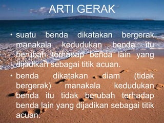 ARTI GERAK
• suatu benda dikatakan bergerak
manakala kedudukan benda itu
berubah terhadap benda lain yang
dijadikan sebagai titik acuan.
• benda dikatakan diam (tidak
bergerak) manakala kedudukan
benda itu tidak berubah terhadap
benda lain yang dijadikan sebagai titik
acuan.
 