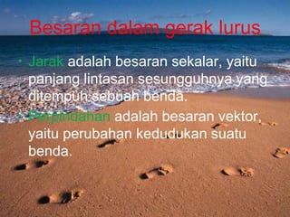 Besaran dalam gerak lurus
• Jarak adalah besaran sekalar, yaitu
panjang lintasan sesungguhnya yang
ditempuh sebuah benda.
• Perpindahan adalah besaran vektor,
yaitu perubahan kedudukan suatu
benda.
 
