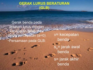 GERAK LURUS BERATURAN
(GLB)
v= kecepatan
benda
so= jarak awal
benda
s= jarak akhir
benda
Gerak benda pada
lintasan lurus dengan
kecepatan tetap atau
tanpa percepatan (a=0)
•Persamaan pada GLB:
vtss
t
s
v
o
 