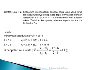 Gerak Lurus : by Ahma Y Usman
Contoh Soal : 2. Seseorang mengendarai sepeda pada jalan yang lurus
dan kedudukannya setiap saat dapat dinyatakan dengan
persamaan x = 2t2
+ 5t – 1, x dalam meter dan t dalam
sekon. Tentukan kecepatan rata-rata sepeda antara t =
1s dan t = 2 s.
Persamaan kedudukan x = 2t2
+ 5t - 1
t1 = 1 s x1 = 2(1)2
+ 5(1) – 1 = 6 m
t2 = 2 s x2 = 2(2)2
+ 5(2) – 1 = 17 m
s
m
12
12
11
1-2
6-17
t-t
x-x
V;rata-rataKecepatan ===
Jawab :
 