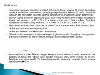 1. Seseorang memacu sepedanya sejauh 30 km ke Timur selama 30 menit, kemudian
berbelok ke Selatan dan memacu sepedanya sejauh 40 km selama 20 menit. Tentukan
kelajuan dan kecepatan rata-rata selama perjalanannya (nyatakan satuan dalam m/s)
2. Seekor kucing bergerak sepanjang garis lurus yang kedudukannya dapat dinyatakan
dengan persamaan x = 2t2
– 3t – 5, x dalam meter dan t dalam sekon. Tentukan
kecepatan rata-rata kucing antara (a) t = 1 s dan t = 2 s (b) t = 2 s dan t = 3 s.
3. Budi berlari 6 km ke Utara, kemudian 8 km ke Timur. Catatan waktu Budi adalah 2 jam.
(a) Berapa jarak dan perpindahan Budi
(b) Berapa kelajuan dan kecepatan rata-ratanya
4. Sebuah mobil menempuh lintasan setengah lingkaran seperti ditunjukkan pada gambar
di bawah ini selama 80 sekon. Hitung kelajuan dan kecepatan rata-ratanya.
5. Yanto berlari lurus ke Selatan dengan kelajuan 8 m/s selama 1 menit. Kemudian dia
berbalik ke Utara dan berlari lurus dengan kelajuan yang sama selama 20 sekon,
Tetapkan arah Utara positif. Tentukan kelajuan dan kecepatan rata-rata Yanto selama
perjalanannya !
Gerak Lurus : by Ahma Y Usman
Soal Latihan :
400 m
 