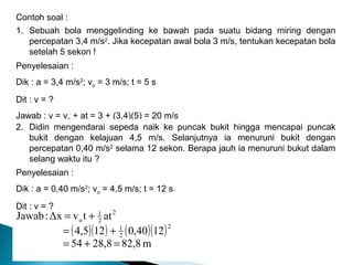 Gerak Lurus : by Ahma Y Usman
Contoh soal :
1. Sebuah bola menggelinding ke bawah pada suatu bidang miring dengan
percepatan 3,4 m/s2
. Jika kecepatan awal bola 3 m/s, tentukan kecepatan bola
setelah 5 sekon !
Penyelesaian :
Dik : a = 3,4 m/s2
; vo = 3 m/s; t = 5 s
Dit : v = ?
Jawab : v = vo + at = 3 + (3,4)(5) = 20 m/s
2. Didin mengendarai sepeda naik ke puncak bukit hingga mencapai puncak
bukit dengan kelajuan 4,5 m/s. Selanjutnya ia menuruni bukit dengan
percepatan 0,40 m/s2
selama 12 sekon. Berapa jauh ia menuruni bukut dalam
selang waktu itu ?
Penyelesaian :
Dik : a = 0,40 m/s2
; vo = 4,5 m/s; t = 12 s
Dit : v = ?
( )( ) ( )( )
m82,828,854
1240,0124,5
attvΔx:Jawab
2
2
1
2
2
1
o
=+=
+=
+=
 