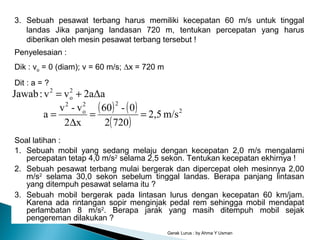 Gerak Lurus : by Ahma Y Usman
3. Sebuah pesawat terbang harus memiliki kecepatan 60 m/s untuk tinggal
landas Jika panjang landasan 720 m, tentukan percepatan yang harus
diberikan oleh mesin pesawat terbang tersebut !
Penyelesaian :
Dik : vo = 0 (diam); v = 60 m/s; ∆x = 720 m
Dit : a = ?
( ) ( )
( )
2
22
o
2
2
o
2
m/s2,5
7202
0-60
x2
v-v
a
2aΔavv:Jawab
==
∆
=
+=
Soal latihan :
1. Sebuah mobil yang sedang melaju dengan kecepatan 2,0 m/s mengalami
percepatan tetap 4,0 m/s2
selama 2,5 sekon. Tentukan kecepatan ekhirnya !
2. Sebuah pesawat terbang mulai bergerak dan dipercepat oleh mesinnya 2,00
m/s2
selama 30,0 sekon sebelum tinggal landas. Berapa panjang lintasan
yang ditempuh pesawat selama itu ?
3. Sebuah mobil bergerak pada lintasan lurus dengan kecepatan 60 km/jam.
Karena ada rintangan sopir menginjak pedal rem sehingga mobil mendapat
perlambatan 8 m/s2
. Berapa jarak yang masih ditempuh mobil sejak
pengereman dilakukan ?
 