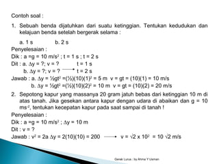 Gerak Lurus : by Ahma Y Usman
Contoh soal :
1. Sebuah benda dijatuhkan dari suatu ketinggian. Tentukan kedudukan dan
kelajuan benda setelah bergerak selama :
a. 1 s b. 2 s
Penyelesaian :
Dik : a =g = 10 m/s2
; t = 1 s ; t = 2 s
Dit : a. ∆y = ?; v = ? t = 1 s
b. ∆y = ?; v = ? t = 2 s
Jawab : a. ∆y = ½gt2
=(½)(10)(1)2
= 5 m v = gt = (10)(1) = 10 m/s
b. ∆y = ½gt2
=(½)(10)(2)2
= 10 m v = gt = (10)(2) = 20 m/s
2. Sepotong kapur yang massanya 20 gram jatuh bebas dari ketinggian 10 m di
atas tanah. Jika gesekan antara kapur dengan udara di abaikan dan g = 10
ms-2
, tentukan kecepatan kapur pada saat sampai di tanah !
Penyelesaian :
Dik : a =g = 10 m/s2
; ∆y = 10 m
Dit : v = ?
Jawab : v2
= 2a ∆y = 2(10)(10) = 200 v = √2 x 102
= 10 √2 m/s
 