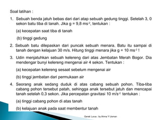 Gerak Lurus : by Ahma Y Usman
Soal latihan :
1. Sebuah benda jatuh bebas dari dari atap sebuah gedung tinggi. Setelah 3, 0
sekon batu tiba di tanah. Jika g = 9,8 ms-2
, tentukan :
(a) kecepatan saat tiba di tanah
(b) tinggi gedung
2. Sebuah batu dilepaskan dari puncak sebuah menara. Batu itu sampai di
tanah dengan kelajuan 30 m/s. Hitung tinggi menara jika g = 10 ms-2
!
3. Udin menjatuhkan sebuah kelereng dari atas Jembatan Merah Bogor. Dia
mendengar bunyi kelereng mengenai air 4 sekon. Tentukan :
(a) kecepatan kelereng sesaat sebelum mengenai air
(b) tinggi jembatan dari permukaan air
4. Seorang anak sedang duduk di atas cabang sebuah pohon. Tiba-tiba
cabang pohon tersebut patah, sehingga anak tersebut jatuh dan mencapai
tanah setelah 0,3 sekon. Jika percepatan gravitasi 10 m/s-2,
tentukan :
(a) tinggi cabang pohon di atas tanah
(b) kelajuan anak pada saat membentur tanah
 