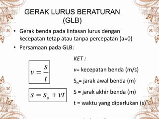GERAK LURUS BERATURAN
(GLB)
• Gerak benda pada lintasan lurus dengan
kecepatan tetap atau tanpa percepatan (a=0)
• Persamaan pada GLB:
tvss o 
t
s
v 
KET :
v= kecepatan benda (m/s)
So= jarak awal benda (m)
S = jarak akhir benda (m)
t = waktu yang diperlukan (s)
 