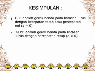 GLB adalah gerak benda pada lintasan lurus
dengan kecepatan tetap atau percepatan
nol (a = 0)
GLBB adalah gerak benda pada lintasan
lurus dengan percepatan tetap (a ≠ 0)
KESIMPULAN :
1
2
 