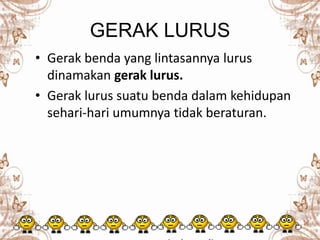 GERAK LURUS
• Gerak benda yang lintasannya lurus
dinamakan gerak lurus.
• Gerak lurus suatu benda dalam kehidupan
sehari-hari umumnya tidak beraturan.
 