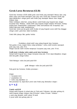 Gerak Lurus Beraturan (GLB)
Gerak lurus beraturan (GLB) adalah gerak suatu benda yang menempuh lintasan lurus yang
dalam waktu sama benda menempuh jarak yang sama. Gerak lurus beraturan (GLB) juga
dapat didefinisikan sebagai gerak suatu benda yang menempuh lintasan lurus dengan
kelajuan tetap.
Dalam kehidupan sehari-hari, jarang ditemui contoh benda yang bergerak lurus dengan
kecepatan tetap. Misalnya, sebuah mobil yang bergerak dengan kelajuan 80 km/jam, kadang-
kadang harus memperlambat kendaraannya ketika ada kendaraan lain di depannya atau
bahkan dipercepat untuk mendahuluinya.
Gerak lurus kereta api dan gerak mobil di jalan tol yang bergerak secara stabil bisa dianggap
sebagai contoh gerak lurus dalam keseharian.
Untuk lebih jelasnya lihat gambar berikut.
Kedudukan sebuah mobil yang sedang bergerak lurus beraturan
Dari gambar di atas, tampak bahwa setiap perubahan 1 sekon, mobil tersebut menempuh
jarak yang sama, yaitu 10 m.
Dengan kata lain mobil tersebut mempunyai kecepatan yang sama, yaitu 10 m/s.
Grafik jarak terhadap waktu untuk gerak lurus beraturan
Sebuah mobil bergerak lurus dengan kecepatan tetap yaitu 10 m/s dapat ditunjukkan dengan
tabel dan grafik sebagai berikut.
Tabel hubungan waktu dan jarak pada GLB
grafik hubungan waktu dan jarak pada GLB
Pada gerak luru beraturan, berlaku persamaan :
dengan
v = kecepatan (m/s)
s = perpindahan (m)
t = waktu yang diperlukan (s)
Dari persamaan itu, dapat dicari posisi suatu benda yang dirumuskan dengan :
s = v.t
Contoh soal GLB
Sebuah mobil bergerak di sebuah jalan tol. Pada jarak 5 kilometer dari pintu gerbang tol,
mobil bergerak dengan kelajuan tetap 90 km/jam selama 20 menit. Tentukan :
a. jarak yang ditempuh mobil selama 20 menit
b. posisi mobil dari gerbang jalan tol
 