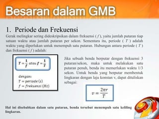 1. Periode dan Frekuensi
Gerak melingkar sering dideskripsikan dalam frekuensi ( f ), yaitu jumlah putaran tiap
satuan waktu atau jumlah putaran per sekon. Sementara itu, periode ( T ) adalah
waktu yang diperlukan untuk menempuh satu putaran. Hubungan antara periode ( T )
dan frekuensi ( f ) adalah:
Jika sebuah benda berputar dengan frekuensi 3
putaran/sekon, maka untuk melakukan satu
putaran penuh, benda itu memerlukan waktu 1/3
sekon. Untuk benda yang berputar membentuk
lingkaran dengan laju konstan v, dapat dituliskan
sebagai:
Hal ini disebabkan dalam satu putaran, benda tersebut menempuh satu keliling
lingkaran.
 