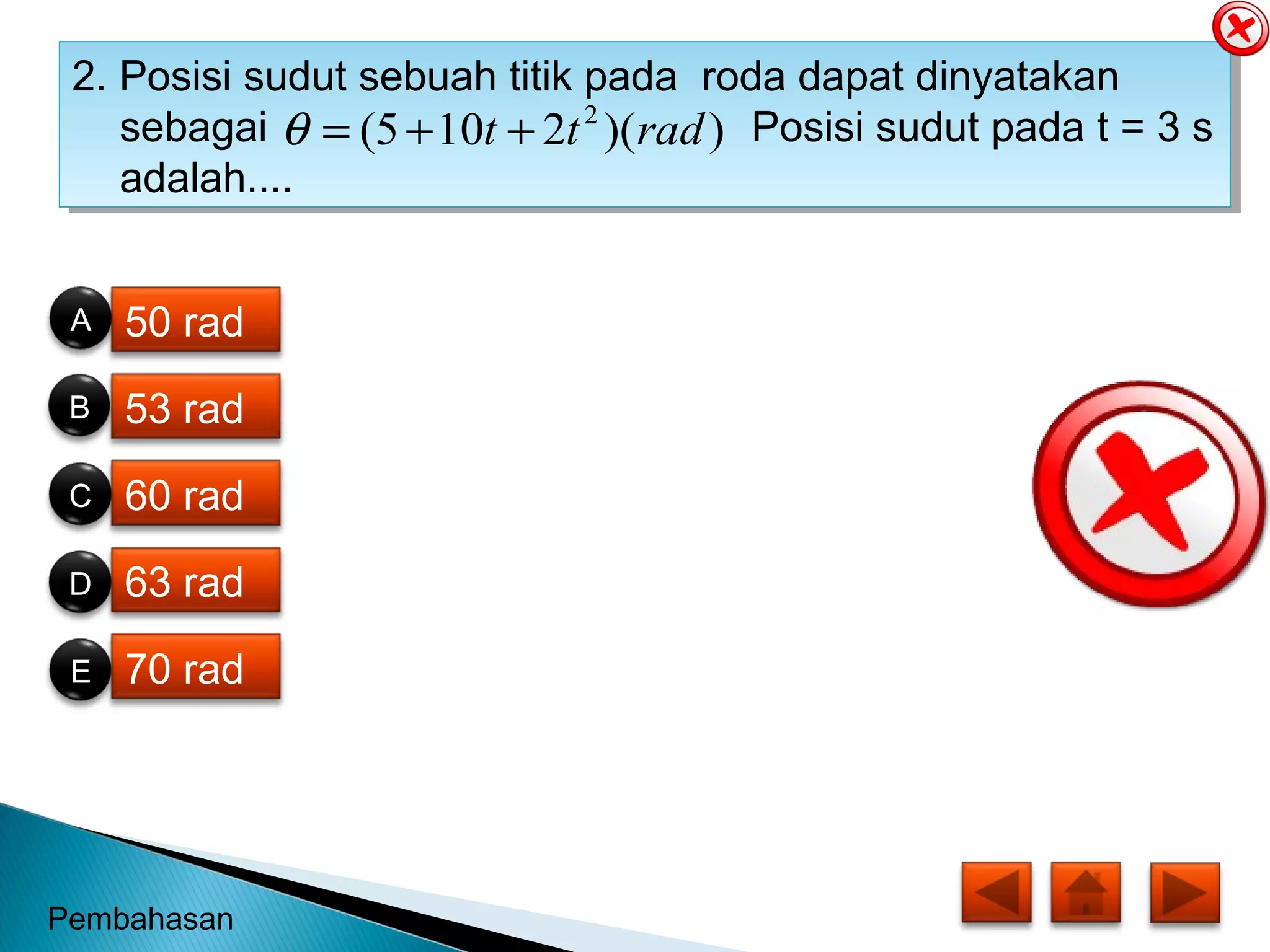 2. Posisi sudut sebuah titik pada roda dapat dinyatakan
sebagai Posisi sudut pada t = 3 s
adalah....
2. Posisi sudut sebuah titik pada roda dapat dinyatakan
sebagai Posisi sudut pada t = 3 s
adalah....
))(2105( 2
radtt ++=θ
50 rad
53 rad
60 rad
63 rad
70 rad
B
E
C
D
A
Pembahasan
 