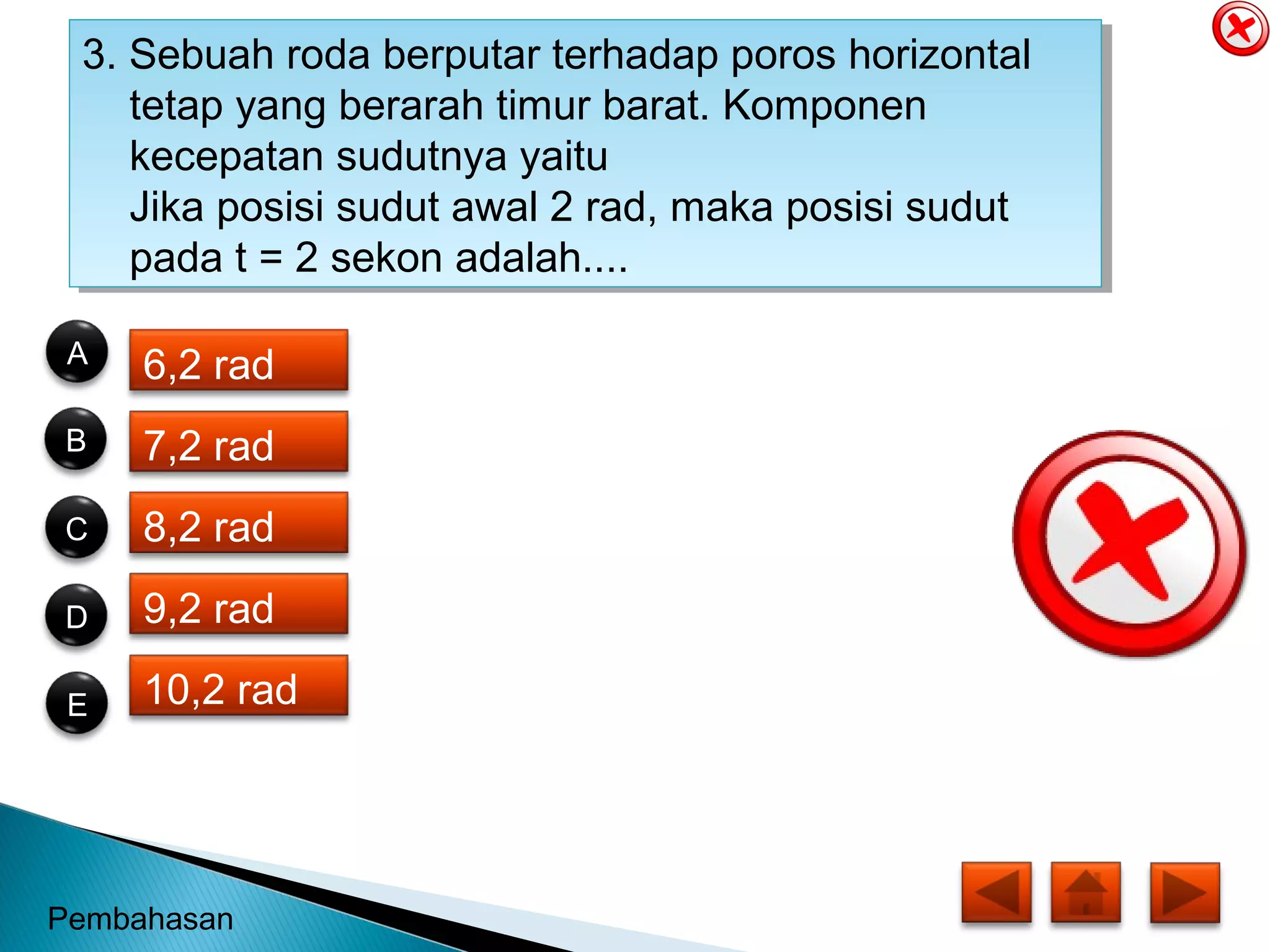 3. Sebuah roda berputar terhadap poros horizontal
tetap yang berarah timur barat. Komponen
kecepatan sudutnya yaitu
Jika posisi sudut awal 2 rad, maka posisi sudut
pada t = 2 sekon adalah....
3. Sebuah roda berputar terhadap poros horizontal
tetap yang berarah timur barat. Komponen
kecepatan sudutnya yaitu
Jika posisi sudut awal 2 rad, maka posisi sudut
pada t = 2 sekon adalah....
6,2 rad
7,2 rad
8,2 rad
9,2 rad
10,2 rad
B
E
C
D
A
Pembahasan
 