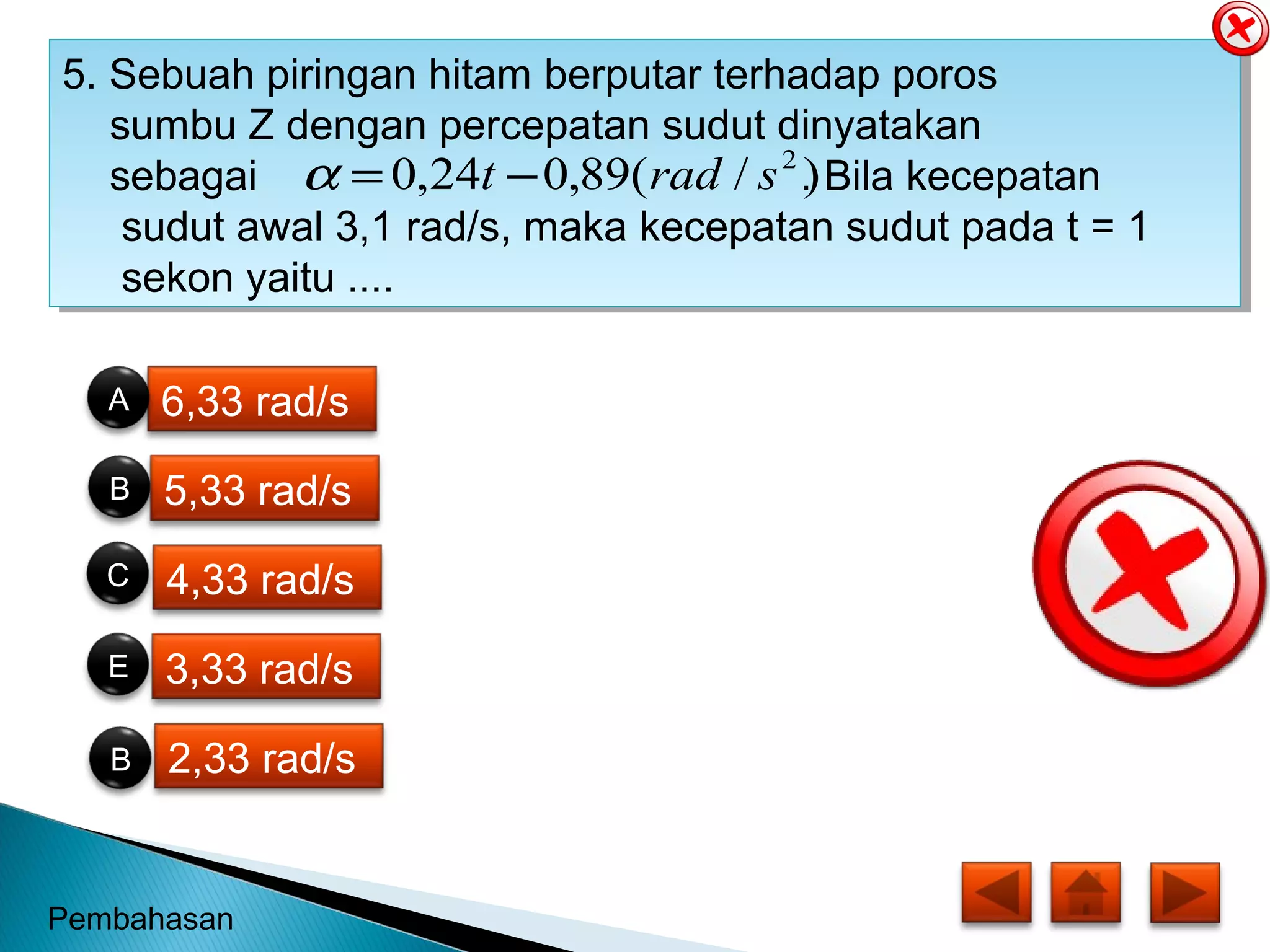 6,33 rad/s
5,33 rad/s
4,33 rad/s
3,33 rad/s
2,33 rad/s
ANDA HEBAT
JAWABAN AN ANDA BENAR
5. Sebuah piringan hitam berputar terhadap poros
sumbu Z dengan percepatan sudut dinyatakan
sebagai . Bila kecepatan
sudut awal 3,1 rad/s, maka kecepatan sudut pada t = 1
sekon yaitu ....
5. Sebuah piringan hitam berputar terhadap poros
sumbu Z dengan percepatan sudut dinyatakan
sebagai . Bila kecepatan
sudut awal 3,1 rad/s, maka kecepatan sudut pada t = 1
sekon yaitu ....
)/(89,024,0 2
sradt −=α
B
E
C
B
A
Pembahasan
 