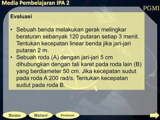 PGMI
Evaluasi
• Sebuah benda melakukan gerak melingkar
beraturan sebanyak 120 putaran setiap 3 menit.
Tentukan kecepatan linear benda jika jari-jari
putaran 2 m.
• Sebuah roda (A) dengan jari-jari 5 cm
dihubungkan dengan tali karet pada roda lain (B)
yang berdiameter 50 cm. Jika kecepatan sudut
pada roda A 200 rad/s. Tentukan kecepatan
sudut pada roda B.
 