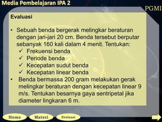 PGMI
Evaluasi
• Sebuah benda bergerak melingkar beraturan
dengan jari-jari 20 cm. Benda tersebut berputar
sebanyak 160 kali dalam 4 menit. Tentukan:
 Frekuensi benda
 Periode benda
 Kecepatan sudut benda
 Kecepatan linear benda
• Benda bermassa 200 gram melakukan gerak
melingkar beraturan dengan kecepatan linear 9
m/s. Tentukan besarnya gaya sentripetal jika
diameter lingkaran 6 m.
 