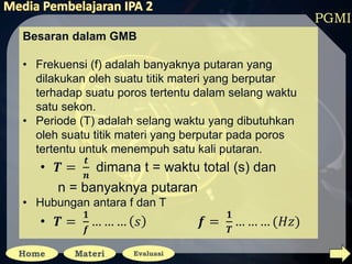 PGMI
Besaran dalam GMB
• Frekuensi (f) adalah banyaknya putaran yang
dilakukan oleh suatu titik materi yang berputar
terhadap suatu poros tertentu dalam selang waktu
satu sekon.
• Periode (T) adalah selang waktu yang dibutuhkan
oleh suatu titik materi yang berputar pada poros
tertentu untuk menempuh satu kali putaran.
• 𝑻 =
𝒕
𝒏
dimana t = waktu total (s) dan
n = banyaknya putaran
• Hubungan antara f dan T
• 𝑻 =
𝟏
𝒇
… … … 𝑠 𝒇 =
𝟏
𝑻
… … … (𝐻𝑧)
 