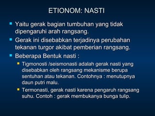 ETIONOM: NASTI
   Yaitu gerak bagian tumbuhan yang tidak
    dipengaruhi arah rangsang.
   Gerak ini disebabkan terjadinya perubahan
    tekanan turgor akibat pemberian rangsang.
   Beberapa Bentuk nasti :
       Tigmonosti /seismonasti adalah gerak nasti yang
        disebabkan oleh rangsang mekanisme berupa
        sentuhan atau tekanan. Contohnya : menutupnya
        daun putri malu.
       Termonasti, gerak nasti karena pengaruh rangsang
        suhu. Contoh : gerak membukanya bunga tulip.
 
