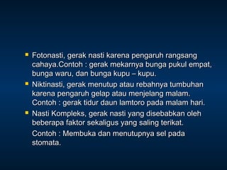    Fotonasti, gerak nasti karena pengaruh rangsang
    cahaya.Contoh : gerak mekarnya bunga pukul empat,
    bunga waru, dan bunga kupu – kupu.
   Niktinasti, gerak menutup atau rebahnya tumbuhan
    karena pengaruh gelap atau menjelang malam.
    Contoh : gerak tidur daun lamtoro pada malam hari.
   Nasti Kompleks, gerak nasti yang disebabkan oleh
    beberapa faktor sekaligus yang saling terikat.
    Contoh : Membuka dan menutupnya sel pada
    stomata.
 