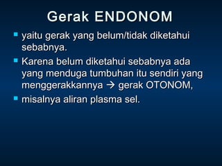 Gerak ENDONOM
   yaitu gerak yang belum/tidak diketahui
    sebabnya.
   Karena belum diketahui sebabnya ada
    yang menduga tumbuhan itu sendiri yang
    menggerakkannya  gerak OTONOM,
   misalnya aliran plasma sel.
 